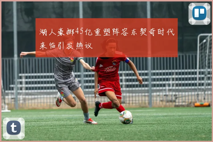 湖人豪掷45亿重塑阵容东契奇时代来临引发热议