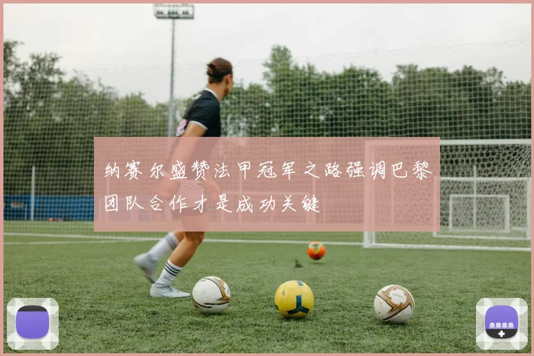 纳赛尔盛赞法甲冠军之路强调巴黎团队合作才是成功关键