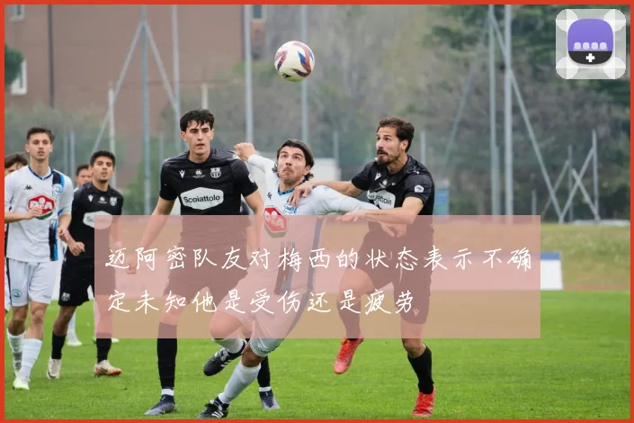 迈阿密队友对梅西的状态表示不确定未知他是受伤还是疲劳