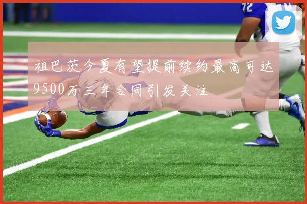 祖巴茨今夏有望提前续约最高可达9500万三年合同引发关注