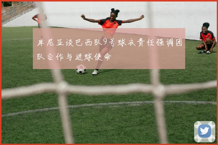 库尼亚谈巴西队9号球衣责任强调团队合作与进球使命