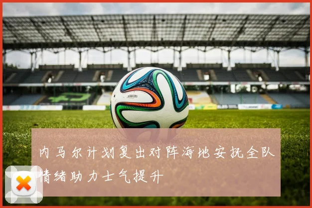 内马尔计划复出对阵海地安抚全队情绪助力士气提升