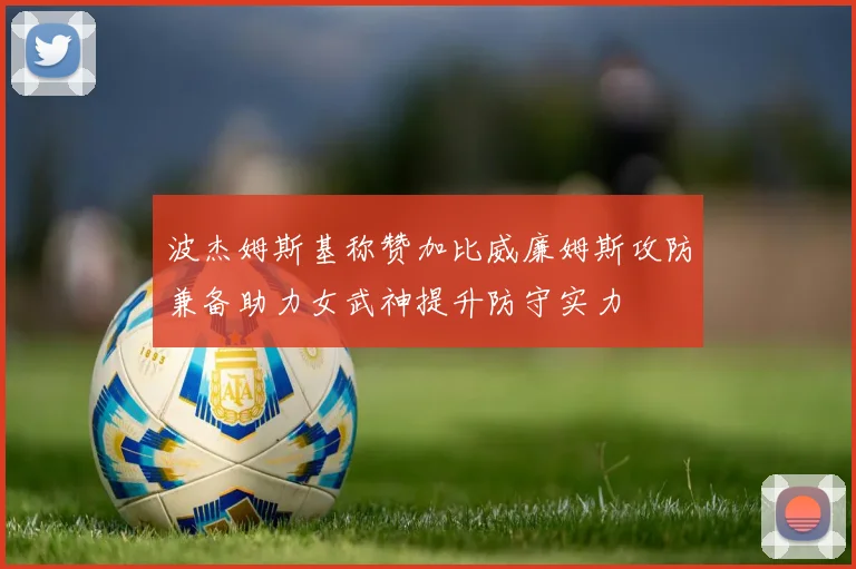 波杰姆斯基称赞加比威廉姆斯攻防兼备助力女武神提升防守实力