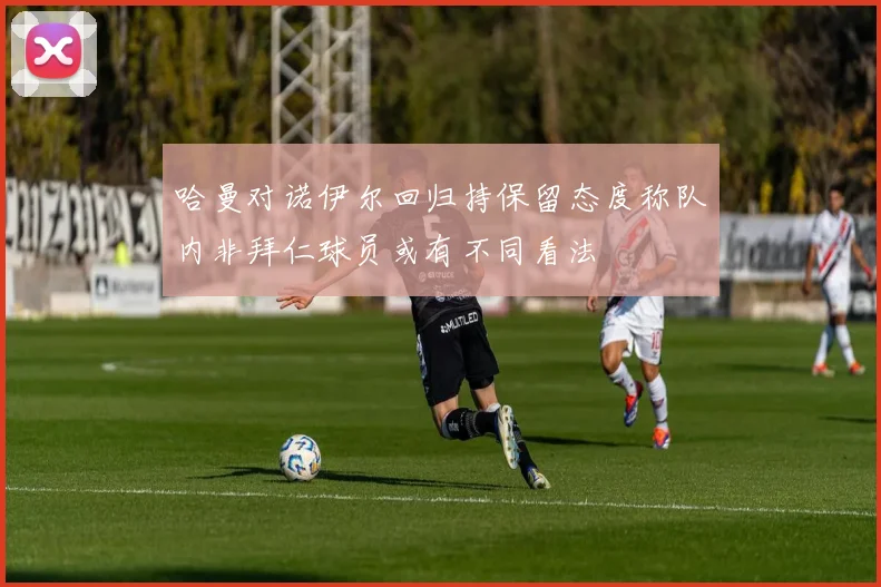 哈曼对诺伊尔回归持保留态度称队内非拜仁球员或有不同看法