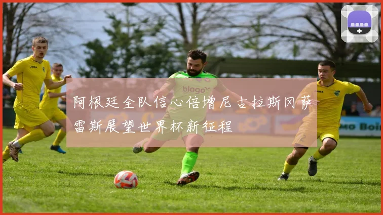 阿根廷全队信心倍增尼古拉斯冈萨雷斯展望世界杯新征程