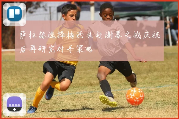 萨拉赫选择梅西共赴谢幕之战庆祝后再研究对手策略