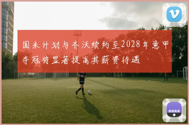 国米计划与齐沃续约至2028年意甲夺冠将显著提高其薪资待遇