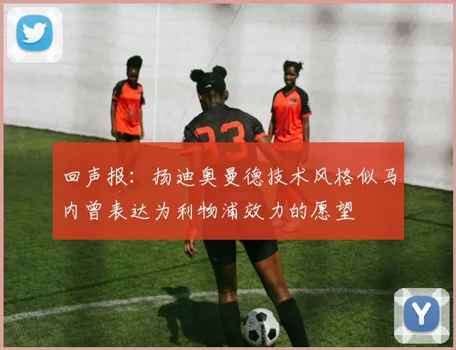 回声报：扬迪奥曼德技术风格似马内曾表达为利物浦效力的愿望