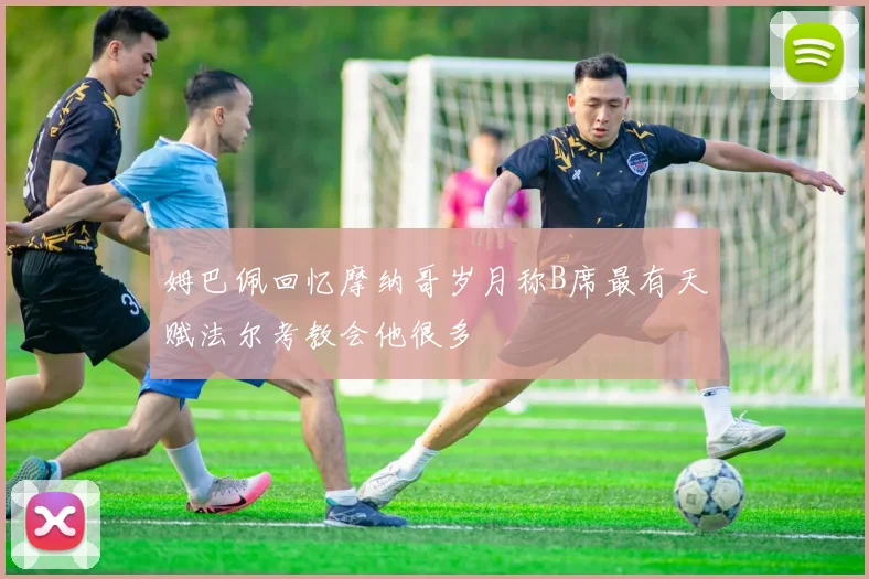 姆巴佩回忆摩纳哥岁月称B席最有天赋法尔考教会他很多