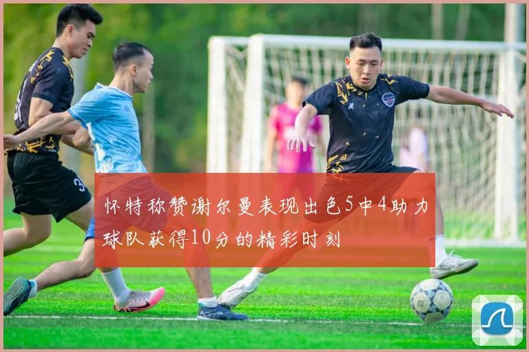 怀特称赞谢尔曼表现出色5中4助力球队获得10分的精彩时刻