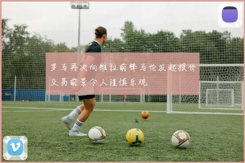 罗马再次向维拉前锋马伦发起报价交易前景令人谨慎乐观